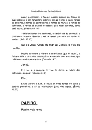 Botânica Bíblica, por: Escriba Valdemir
Assim publicaram, e fizeram passar pregão por todas as
suas cidades, e em Jerusalém, dizendo: saí ao monte, e trazei ramos
de oliveiras, e ramos de zambujeiros, e ramos de murtas, e ramos de
palmeiras, e ramos de árvores espessas, para fazer cabanas, como
está escrito. (Neemias 8.15)
Tomaram ramos de palmeiras, e saíram-lhe ao encontro, e
clamavam: hosana! Bendito o rei de Israel que vem em nome do
senhor. (João 12.13)
Sul de Judá, Costa do mar da Galiléia e Vale do
Jordão.
Depois tornaram e vieram a en-mispate (que é cades), e
feriram toda a terra dos amalequitas, e também aos amorreus, que
habitavam em hazazom-tamar (Gênesis 14.7)
Jericó.
E o sul, e a campina do vale de Jericó, a cidade das
palmeiras, até zoar. (Gênesis 34.3)
Elim.
Então vieram a Elim, e havia ali doze fontes de água e
setenta palmeiras; e ali se acamparam junto das águas. (Êxodo
15.27)
PAPIRO
Papiro, veja junco
[ 141 ]
 