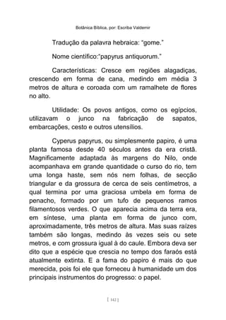 Botânica Bíblica, por: Escriba Valdemir
Tradução da palavra hebraica: “gome.”
Nome científico:“papyrus antiquorum.”
Características: Cresce em regiões alagadiças,
crescendo em forma de cana, medindo em média 3
metros de altura e coroada com um ramalhete de flores
no alto.
Utilidade: Os povos antigos, como os egípcios,
utilizavam o junco na fabricação de sapatos,
embarcações, cesto e outros utensílios.
Cyperus papyrus, ou simplesmente papiro, é uma
planta famosa desde 40 séculos antes da era cristã.
Magnificamente adaptada às margens do Nilo, onde
acompanhava em grande quantidade o curso do rio, tem
uma longa haste, sem nós nem folhas, de secção
triangular e da grossura de cerca de seis centímetros, a
qual termina por uma graciosa umbela em forma de
penacho, formado por um tufo de pequenos ramos
filamentosos verdes. O que aparecia acima da terra era,
em síntese, uma planta em forma de junco com,
aproximadamente, três metros de altura. Mas suas raízes
também são longas, medindo às vezes seis ou sete
metros, e com grossura igual à do caule. Embora deva ser
dito que a espécie que crescia no tempo dos faraós está
atualmente extinta. E a fama do papiro é mais do que
merecida, pois foi ele que forneceu à humanidade um dos
principais instrumentos do progresso: o papel.
[ 142 ]
 