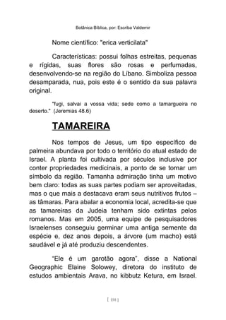 Botânica Bíblica, por: Escriba Valdemir
Nome científico: "erica verticilata"
Características: possui folhas estreitas, pequenas
e rígidas, suas flores são rosas e perfumadas,
desenvolvendo-se na região do Líbano. Simboliza pessoa
desamparada, nua, pois este é o sentido da sua palavra
original.
"fugi, salvai a vossa vida; sede como a tamargueira no
deserto." (Jeremias 48.6)
TAMAREIRA
Nos tempos de Jesus, um tipo específico de
palmeira abundava por todo o território do atual estado de
Israel. A planta foi cultivada por séculos inclusive por
conter propriedades medicinais, a ponto de se tornar um
símbolo da região. Tamanha admiração tinha um motivo
bem claro: todas as suas partes podiam ser aproveitadas,
mas o que mais a destacava eram seus nutritivos frutos –
as tâmaras. Para abalar a economia local, acredita-se que
as tamareiras da Judeia tenham sido extintas pelos
romanos. Mas em 2005, uma equipe de pesquisadores
Israelenses conseguiu germinar uma antiga semente da
espécie e, dez anos depois, a árvore (um macho) está
saudável e já até produziu descendentes.
“Ele é um garotão agora”, disse a National
Geographic Elaine Solowey, diretora do instituto de
estudos ambientais Arava, no kibbutz Ketura, em Israel.
[ 158 ]
 