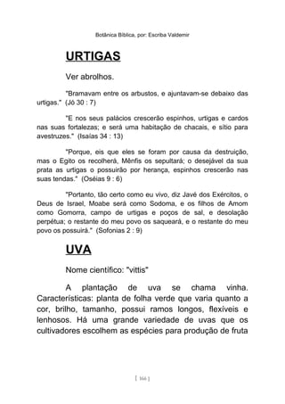 Botânica Bíblica, por: Escriba Valdemir
URTIGAS
Ver abrolhos.
"Bramavam entre os arbustos, e ajuntavam-se debaixo das
urtigas." (Jó 30 : 7)
"E nos seus palácios crescerão espinhos, urtigas e cardos
nas suas fortalezas; e será uma habitação de chacais, e sítio para
avestruzes." (Isaías 34 : 13)
"Porque, eis que eles se foram por causa da destruição,
mas o Egito os recolherá, Mênfis os sepultará; o desejável da sua
prata as urtigas o possuirão por herança, espinhos crescerão nas
suas tendas." (Oséias 9 : 6)
"Portanto, tão certo como eu vivo, diz Javé dos Exércitos, o
Deus de Israel, Moabe será como Sodoma, e os filhos de Amom
como Gomorra, campo de urtigas e poços de sal, e desolação
perpétua; o restante do meu povo os saqueará, e o restante do meu
povo os possuirá." (Sofonias 2 : 9)
UVA
Nome científico: "vittis"
A plantação de uva se chama vinha.
Características: planta de folha verde que varia quanto a
cor, brilho, tamanho, possui ramos longos, flexíveis e
lenhosos. Há uma grande variedade de uvas que os
cultivadores escolhem as espécies para produção de fruta
[ 166 ]
 