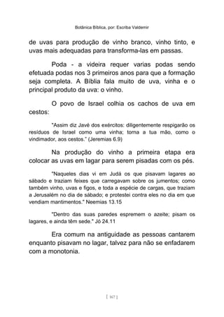 Botânica Bíblica, por: Escriba Valdemir
de uvas para produção de vinho branco, vinho tinto, e
uvas mais adequadas para transforma-las em passas.
Poda - a videira requer varias podas sendo
efetuada podas nos 3 primeiros anos para que a formação
seja completa. A Bíblia fala muito de uva, vinha e o
principal produto da uva: o vinho.
O povo de Israel colhia os cachos de uva em
cestos:
"Assim diz Javé dos exércitos: diligentemente respigarão os
resíduos de Israel como uma vinha; torna a tua mão, como o
vindimador, aos cestos.” (Jeremias 6.9)
Na produção do vinho a primeira etapa era
colocar as uvas em lagar para serem pisadas com os pés.
"Naqueles dias vi em Judá os que pisavam lagares ao
sábado e traziam feixes que carregavam sobre os jumentos; como
também vinho, uvas e figos, e toda a espécie de cargas, que traziam
a Jerusalém no dia de sábado; e protestei contra eles no dia em que
vendiam mantimentos." Neemias 13.15
"Dentro das suas paredes espremem o azeite; pisam os
lagares, e ainda têm sede." Jó 24.11
Era comum na antiguidade as pessoas cantarem
enquanto pisavam no lagar, talvez para não se enfadarem
com a monotonia.
[ 167 ]
 
