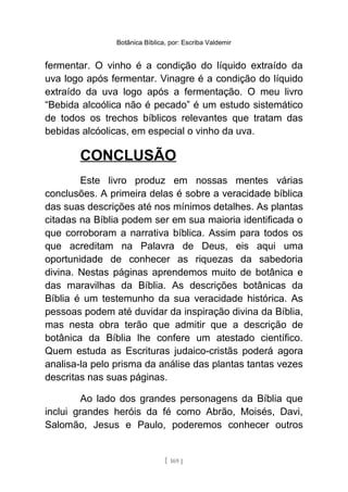 Botânica Bíblica, por: Escriba Valdemir
fermentar. O vinho é a condição do líquido extraído da
uva logo após fermentar. Vinagre é a condição do líquido
extraído da uva logo após a fermentação. O meu livro
“Bebida alcoólica não é pecado” é um estudo sistemático
de todos os trechos bíblicos relevantes que tratam das
bebidas alcóolicas, em especial o vinho da uva.
CONCLUSÃO
Este livro produz em nossas mentes várias
conclusões. A primeira delas é sobre a veracidade bíblica
das suas descrições até nos mínimos detalhes. As plantas
citadas na Bíblia podem ser em sua maioria identificada o
que corroboram a narrativa bíblica. Assim para todos os
que acreditam na Palavra de Deus, eis aqui uma
oportunidade de conhecer as riquezas da sabedoria
divina. Nestas páginas aprendemos muito de botânica e
das maravilhas da Bíblia. As descrições botânicas da
Bíblia é um testemunho da sua veracidade histórica. As
pessoas podem até duvidar da inspiração divina da Bíblia,
mas nesta obra terão que admitir que a descrição de
botânica da Bíblia lhe confere um atestado científico.
Quem estuda as Escrituras judaico-cristãs poderá agora
analisa-la pelo prisma da análise das plantas tantas vezes
descritas nas suas páginas.
Ao lado dos grandes personagens da Bíblia que
inclui grandes heróis da fé como Abrão, Moisés, Davi,
Salomão, Jesus e Paulo, poderemos conhecer outros
[ 169 ]
 