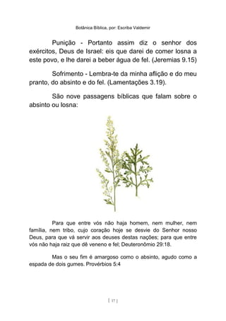 Botânica Bíblica, por: Escriba Valdemir
Punição - Portanto assim diz o senhor dos
exércitos, Deus de Israel: eis que darei de comer losna a
este povo, e lhe darei a beber água de fel. (Jeremias 9.15)
Sofrimento - Lembra-te da minha aflição e do meu
pranto, do absinto e do fel. (Lamentações 3.19).
São nove passagens bíblicas que falam sobre o
absinto ou losna:
Para que entre vós não haja homem, nem mulher, nem
família, nem tribo, cujo coração hoje se desvie do Senhor nosso
Deus, para que vá servir aos deuses destas nações; para que entre
vós não haja raiz que dê veneno e fel; Deuteronômio 29:18.
Mas o seu fim é amargoso como o absinto, agudo como a
espada de dois gumes. Provérbios 5:4
[ 17 ]
 