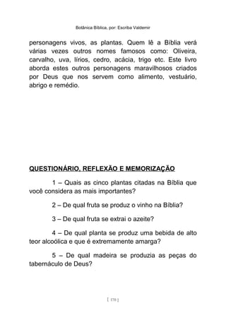 Botânica Bíblica, por: Escriba Valdemir
personagens vivos, as plantas. Quem lê a Bíblia verá
várias vezes outros nomes famosos como: Oliveira,
carvalho, uva, lírios, cedro, acácia, trigo etc. Este livro
aborda estes outros personagens maravilhosos criados
por Deus que nos servem como alimento, vestuário,
abrigo e remédio.
QUESTIONÁRIO, REFLEXÃO E MEMORIZAÇÃO
1 – Quais as cinco plantas citadas na Bíblia que
você considera as mais importantes?
2 – De qual fruta se produz o vinho na Bíblia?
3 – De qual fruta se extrai o azeite?
4 – De qual planta se produz uma bebida de alto
teor alcoólica e que é extremamente amarga?
5 – De qual madeira se produzia as peças do
tabernáculo de Deus?
[ 170 ]
 