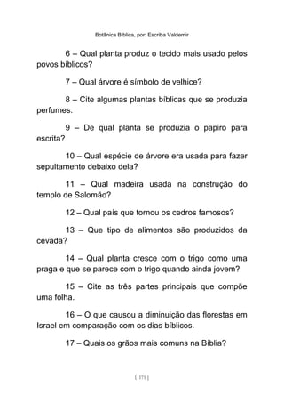 Botânica Bíblica, por: Escriba Valdemir
6 – Qual planta produz o tecido mais usado pelos
povos bíblicos?
7 – Qual árvore é símbolo de velhice?
8 – Cite algumas plantas bíblicas que se produzia
perfumes.
9 – De qual planta se produzia o papiro para
escrita?
10 – Qual espécie de árvore era usada para fazer
sepultamento debaixo dela?
11 – Qual madeira usada na construção do
templo de Salomão?
12 – Qual país que tornou os cedros famosos?
13 – Que tipo de alimentos são produzidos da
cevada?
14 – Qual planta cresce com o trigo como uma
praga e que se parece com o trigo quando ainda jovem?
15 – Cite as três partes principais que compõe
uma folha.
16 – O que causou a diminuição das florestas em
Israel em comparação com os dias bíblicos.
17 – Quais os grãos mais comuns na Bíblia?
[ 171 ]
 
