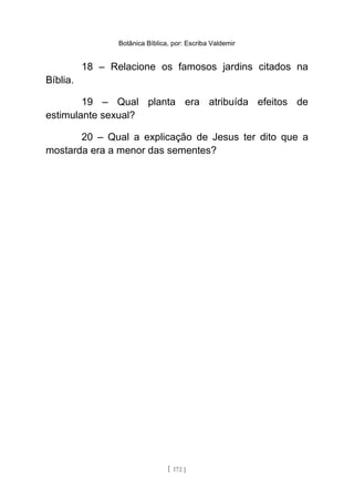 Botânica Bíblica, por: Escriba Valdemir
18 – Relacione os famosos jardins citados na
Bíblia.
19 – Qual planta era atribuída efeitos de
estimulante sexual?
20 – Qual a explicação de Jesus ter dito que a
mostarda era a menor das sementes?
[ 172 ]
 
