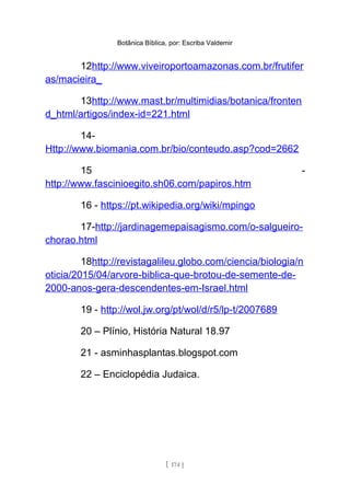 Botânica Bíblica, por: Escriba Valdemir
12http://www.viveiroportoamazonas.com.br/frutifer
as/macieira_
13http://www.mast.br/multimidias/botanica/fronten
d_html/artigos/index-id=221.html
14-
Http://www.biomania.com.br/bio/conteudo.asp?cod=2662
15 -
http://www.fascinioegito.sh06.com/papiros.htm
16 - https://pt.wikipedia.org/wiki/mpingo
17-http://jardinagemepaisagismo.com/o-salgueiro-
chorao.html
18http://revistagalileu.globo.com/ciencia/biologia/n
oticia/2015/04/arvore-biblica-que-brotou-de-semente-de-
2000-anos-gera-descendentes-em-Israel.html
19 - http://wol.jw.org/pt/wol/d/r5/lp-t/2007689
20 – Plínio, História Natural 18.97
21 - asminhasplantas.blogspot.com
22 – Enciclopédia Judaica.
[ 174 ]
 