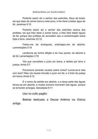 Botânica Bíblica, por: Escriba Valdemir
Portanto assim diz o senhor dos exércitos, Deus de Israel:
eis que darei de comer losna a este povo, e lhe darei a beber água de
fel. Jeremias 9:15
Portanto assim diz o senhor dos exércitos acerca dos
profetas: eis que lhes darei a comer losna, e lhes farei beber águas
de fel; porque dos profetas de Jerusalém saiu a contaminação sobre
toda a terra. Jeremias 23:15.
Fartou-me de amarguras, embriagou-me de absinto.
Lamentações 3:15
Lembra-te da minha aflição e do meu pranto, do absinto e
do fel. Lamentações 3:19
Vós que converteis o juízo em losna, e deitais por terra a
justiça. Amós 5:7
Porventura correrão cavalos sobre rocha? Lavrar-se-á nela
com bois? Mas vós haveis tornado o juízo em fel, e o fruto da justiça
em losna; Amós 6:12
E o nome da estrela era absinto, e a terça parte das águas
tornou-se em absinto, e muitos homens morreram das águas, porque
se tornaram amargas. Apocalipse 8:11
Uso no culto pagão:
Bebida dedicada a Deusa Artêmis na Grécia
antiga.
[ 18 ]
 