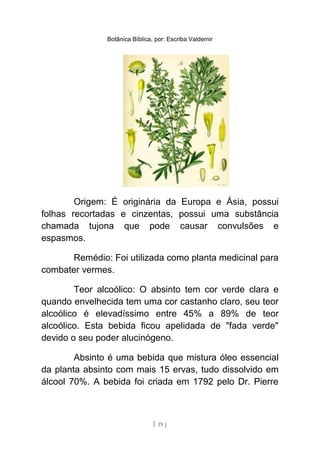 Botânica Bíblica, por: Escriba Valdemir
Origem: É originária da Europa e Ásia, possui
folhas recortadas e cinzentas, possui uma substância
chamada tujona que pode causar convulsões e
espasmos.
Remédio: Foi utilizada como planta medicinal para
combater vermes.
Teor alcoólico: O absinto tem cor verde clara e
quando envelhecida tem uma cor castanho claro, seu teor
alcoólico é elevadíssimo entre 45% a 89% de teor
alcoólico. Esta bebida ficou apelidada de "fada verde"
devido o seu poder alucinógeno.
Absinto é uma bebida que mistura óleo essencial
da planta absinto com mais 15 ervas, tudo dissolvido em
álcool 70%. A bebida foi criada em 1792 pelo Dr. Pierre
[ 19 ]
 