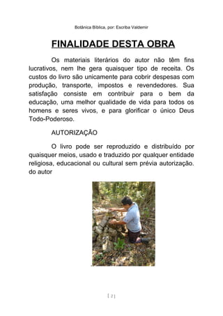 Botânica Bíblica, por: Escriba Valdemir
FINALIDADE DESTA OBRA
Os materiais literários do autor não têm fins
lucrativos, nem lhe gera quaisquer tipo de receita. Os
custos do livro são unicamente para cobrir despesas com
produção, transporte, impostos e revendedores. Sua
satisfação consiste em contribuir para o bem da
educação, uma melhor qualidade de vida para todos os
homens e seres vivos, e para glorificar o único Deus
Todo-Poderoso.
AUTORIZAÇÃO
O livro pode ser reproduzido e distribuído por
quaisquer meios, usado e traduzido por qualquer entidade
religiosa, educacional ou cultural sem prévia autorização.
do autor
.
[ 2 ]
 