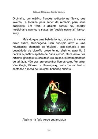 Botânica Bíblica, por: Escriba Valdemir
Ordinaire, um médico francês radicado na Suiça, que
inventou a fórmula para servir de remédio para seus
pacientes. Em 1805, o absinto perdeu seu caráter
medicinal e ganhou o status de "bebida nacional" franco-
suíça.
Mais do que uma bebida forte, o absinto é, vamos
dizer assim, alucinógena. Seu princípio ativo é uma
neurotoxina chamada de "thujone". Isso somado à boa
quantidade de clorofila presente no absinto, garantiu à
bebida o poético apelido de "fada verde". Onze entre dez
artistas, gênios e loucos do início do século eram amantes
de tal fada. Não era raro encontrar figuras como Verlaine,
Van Gogh, Picasso e Hemingway, entre outros tantos,
sentados à mesa de um café, bebendo absinto.
Absinto - a fada verde engarrafada
[ 20 ]
 