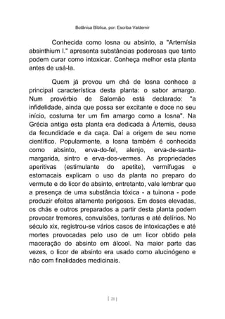 Botânica Bíblica, por: Escriba Valdemir
Conhecida como losna ou absinto, a "Artemísia
absinthium l." apresenta substâncias poderosas que tanto
podem curar como intoxicar. Conheça melhor esta planta
antes de usá-la.
Quem já provou um chá de losna conhece a
principal característica desta planta: o sabor amargo.
Num provérbio de Salomão está declarado: "a
infidelidade, ainda que possa ser excitante e doce no seu
início, costuma ter um fim amargo como a losna". Na
Grécia antiga esta planta era dedicada à Ártemis, deusa
da fecundidade e da caça. Daí a origem de seu nome
científico. Popularmente, a losna também é conhecida
como absinto, erva-do-fel, alenjo, erva-de-santa-
margarida, sintro e erva-dos-vermes. As propriedades
aperitivas (estimulante do apetite), vermífugas e
estomacais explicam o uso da planta no preparo do
vermute e do licor de absinto, entretanto, vale lembrar que
a presença de uma substância tóxica - a tuinona - pode
produzir efeitos altamente perigosos. Em doses elevadas,
os chás e outros preparados a partir desta planta podem
provocar tremores, convulsões, tonturas e até delírios. No
século xix, registrou-se vários casos de intoxicações e até
mortes provocadas pelo uso de um licor obtido pela
maceração do absinto em álcool. Na maior parte das
vezes, o licor de absinto era usado como alucinógeno e
não com finalidades medicinais.
[ 21 ]
 