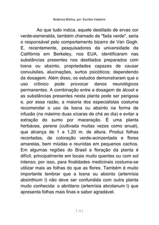 Botânica Bíblica, por: Escriba Valdemir
Ao que tudo indica, aquele destilado de ervas cor
verde-esmeralda, também chamado de "fada verde", seria
o responsável pelo comportamento bizarro de Van Gogh.
E, recentemente, pesquisadores da universidade da
Califórnia em Berkeley, nos EUA, identificaram nas
substâncias presentes nos destilados preparados com
losna ou absinto, propriedades capazes de causar
convulsões, alucinações, surtos psicóticos; dependendo
da dosagem. Além disso, os estudos demonstraram que o
uso crônico pode provocar danos neurológicos
permanentes. A combinação entre a dosagem de álcool e
as substâncias presentes nesta planta pode ser perigosa
e, por essa razão, a maioria dos especialistas costuma
recomendar o uso da losna ou absinto na forma de
infusão (no máximo duas xícaras de chá ao dia) e evitar a
extração do sumo por maceração. É uma planta
herbácea, perene (cultivada muitas vezes como anual),
que alcança de 1 a 1,20 m. de altura. Produz folhas
recortadas, de coloração verde-acinzentada e flores
amarelas, bem miúdas e reunidas em pequenos cachos.
Em algumas regiões do Brasil a floração da planta é
difícil, principalmente em locais muito quentes ou com sol
intenso; por isso, para finalidades medicinais costuma-se
utilizar mais as folhas do que as flores. Também é muito
importante lembrar que a losna ou absinto (artemísia
absinthium l) não deve ser confundida com outra planta
muito conhecida: o abrótano (artemísia abrotanum l) que
apresenta folhas mais finas e sabor agradável.
[ 22 ]
 