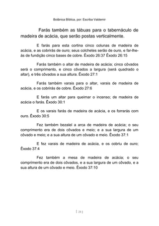 Botânica Bíblica, por: Escriba Valdemir
Farás também as tábuas para o tabernáculo de
madeira de acácia, que serão postas verticalmente.
E farás para esta cortina cinco colunas de madeira de
acácia, e as cobrirás de ouro; seus colchetes serão de ouro, e far-lhe-
ás de fundição cinco bases de cobre. Êxodo 26:37 Êxodo 26:15
Farás também o altar de madeira de acácia; cinco côvados
será o comprimento, e cinco côvados a largura (será quadrado o
altar), e três côvados a sua altura. Êxodo 27:1
Farás também varais para o altar, varais de madeira de
acácia, e os cobrirás de cobre. Êxodo 27:6
E farás um altar para queimar o incenso; de madeira de
acácia o farás. Êxodo 30:1
E os varais farás de madeira de acácia, e os forrarás com
ouro. Êxodo 30:5
Fez também bezalel a arca de madeira de acácia; o seu
comprimento era de dois côvados e meio; e a sua largura de um
côvado e meio; e a sua altura de um côvado e meio. Êxodo 37:1
E fez varais de madeira de acácia, e os cobriu de ouro;
Êxodo 37:4
Fez também a mesa de madeira de acácia; o seu
comprimento era de dois côvados, e a sua largura de um côvado, e a
sua altura de um côvado e meio. Êxodo 37:10
[ 24 ]
 