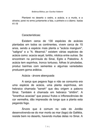 Botânica Bíblica, por: Escriba Valdemir
Plantarei no deserto o cedro, a acácia, e a murta, e a
oliveira; porei no ermo juntamente a faia, o pinheiro e o álamo. Isaías
41:19
Características:
Existem cerca de 130 espécies de acácias
plantadas em todos os continentes, vivem cerca de 15
anos, sendo a espécie mais planta a "acácia mangium",
"saligna" e a "A. Mearnsii." existem várias espécies de
acácia como: acacia seyal, tortilis, nilotica entre outras. Se
encontram na península do Sinai, Egito e Palestina. A
acácia tem espinhos, tronco tortuoso, folhas bi pinuladas,
produz bainhas com sementes e algumas variedades
produzem goma arábica.
Acácia - árvore abençoada
A sarça que pegava fogo e não se consumia era
uma espécie de acácia, uma planta espinhosa, em
hebraico chamada "seneh" que deu origem a palavra
Sinai. Também é chamada em hebraico "shittim". A
"loranthus acaciae" que possui frutos e inflorescências de
cor vermelha, dão impressão de longe que a planta esta
pegando fogo.
Árvore que é comum no vale do Jordão
desenvolvendo-se do mar morto ao mar (lago) da Galiléia,
resiste bem no deserto, havendo muitas delas no Sinai. A
[ 26 ]
 
