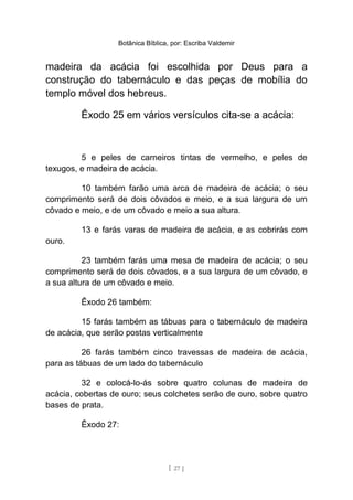 Botânica Bíblica, por: Escriba Valdemir
madeira da acácia foi escolhida por Deus para a
construção do tabernáculo e das peças de mobília do
templo móvel dos hebreus.
Êxodo 25 em vários versículos cita-se a acácia:
5 e peles de carneiros tintas de vermelho, e peles de
texugos, e madeira de acácia.
10 também farão uma arca de madeira de acácia; o seu
comprimento será de dois côvados e meio, e a sua largura de um
côvado e meio, e de um côvado e meio a sua altura.
13 e farás varas de madeira de acácia, e as cobrirás com
ouro.
23 também farás uma mesa de madeira de acácia; o seu
comprimento será de dois côvados, e a sua largura de um côvado, e
a sua altura de um côvado e meio.
Êxodo 26 também:
15 farás também as tábuas para o tabernáculo de madeira
de acácia, que serão postas verticalmente
26 farás também cinco travessas de madeira de acácia,
para as tábuas de um lado do tabernáculo
32 e colocá-lo-ás sobre quatro colunas de madeira de
acácia, cobertas de ouro; seus colchetes serão de ouro, sobre quatro
bases de prata.
Êxodo 27:
[ 27 ]
 