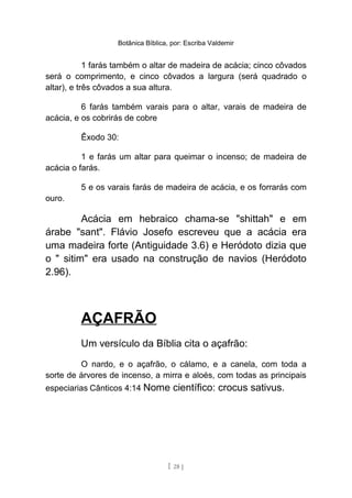 Botânica Bíblica, por: Escriba Valdemir
1 farás também o altar de madeira de acácia; cinco côvados
será o comprimento, e cinco côvados a largura (será quadrado o
altar), e três côvados a sua altura.
6 farás também varais para o altar, varais de madeira de
acácia, e os cobrirás de cobre
Êxodo 30:
1 e farás um altar para queimar o incenso; de madeira de
acácia o farás.
5 e os varais farás de madeira de acácia, e os forrarás com
ouro.
Acácia em hebraico chama-se "shittah" e em
árabe "sant". Flávio Josefo escreveu que a acácia era
uma madeira forte (Antiguidade 3.6) e Heródoto dizia que
o " sitim" era usado na construção de navios (Heródoto
2.96).
AÇAFRÃO
Um versículo da Bíblia cita o açafrão:
O nardo, e o açafrão, o cálamo, e a canela, com toda a
sorte de árvores de incenso, a mirra e aloés, com todas as principais
especiarias Cânticos 4:14 Nome científico: crocus sativus.
[ 28 ]
 