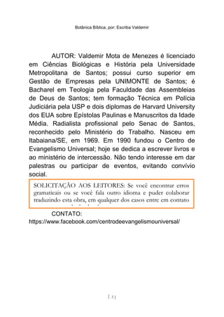 Botânica Bíblica, por: Escriba Valdemir
AUTOR: Valdemir Mota de Menezes é licenciado
em Ciências Biológicas e História pela Universidade
Metropolitana de Santos; possui curso superior em
Gestão de Empresas pela UNIMONTE de Santos; é
Bacharel em Teologia pela Faculdade das Assembleias
de Deus de Santos; tem formação Técnica em Polícia
Judiciária pela USP e dois diplomas de Harvard University
dos EUA sobre Epístolas Paulinas e Manuscritos da Idade
Média. Radialista profissional pelo Senac de Santos,
reconhecido pelo Ministério do Trabalho. Nasceu em
Itabaiana/SE, em 1969. Em 1990 fundou o Centro de
Evangelismo Universal; hoje se dedica a escrever livros e
ao ministério de intercessão. Não tendo interesse em dar
palestras ou participar de eventos, evitando convívio
social.
CONTATO:
https://www.facebook.com/centrodeevangelismouniversal/
[ 3 ]
SOLICITAÇÃO AOS LEITORES: Se você encontrar erros
gramaticais ou se você fala outro idioma e puder colaborar
traduzindo esta obra, em qualquer dos casos entre em contato
com o autor pelo facebook.
 