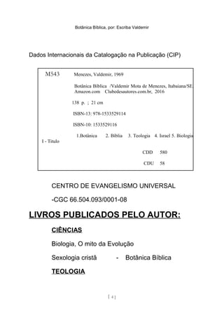 Botânica Bíblica, por: Escriba Valdemir
Dados Internacionais da Catalogação na Publicação (CIP)
CENTRO DE EVANGELISMO UNIVERSAL
-CGC 66.504.093/0001-08
LIVROS PUBLICADOS PELO AUTOR:
CIÊNCIAS
Biologia, O mito da Evolução
Sexologia cristã - Botânica Bíblica
TEOLOGIA
[ 4 ]
M543 Menezes, Valdemir, 1969
Botânica Bíblica /Valdemir Mota de Menezes, Itabaiana/SE,
Amazon.com Clubedesautores.com.br, 2016
138 p. ; 21 cm
ISBN-13: 978-1533529114
ISBN-10: 1533529116
1.Botânica 2. Bíblia 3. Teologia 4. Israel 5. Biologia
I - Titulo
CDD 580
CDU 58
 