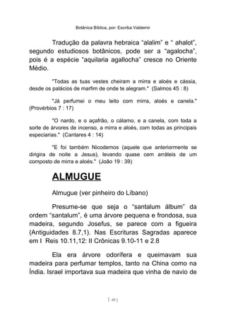 Botânica Bíblica, por: Escriba Valdemir
Tradução da palavra hebraica “alalim” e “ ahalot”,
segundo estudiosos botânicos, pode ser a “agalocha”,
pois é a espécie “aquilaria agallocha” cresce no Oriente
Médio.
"Todas as tuas vestes cheiram a mirra e aloés e cássia,
desde os palácios de marfim de onde te alegram." (Salmos 45 : 8)
"Já perfumei o meu leito com mirra, aloés e canela."
(Provérbios 7 : 17)
"O nardo, e o açafrão, o cálamo, e a canela, com toda a
sorte de árvores de incenso, a mirra e aloés, com todas as principais
especiarias." (Cantares 4 : 14)
"E foi também Nicodemos (aquele que anteriormente se
dirigira de noite a Jesus), levando quase cem arráteis de um
composto de mirra e aloés." (João 19 : 39)
ALMUGUE
Almugue (ver pinheiro do Líbano)
Presume-se que seja o “santalum álbum” da
ordem “santalum”, é uma árvore pequena e frondosa, sua
madeira, segundo Josefus, se parece com a figueira
(Antiguidades 8.7,1). Nas Escrituras Sagradas aparece
em I Reis 10.11,12: II Crônicas 9.10-11 e 2.8
Ela era árvore odorífera e queimavam sua
madeira para perfumar templos, tanto na China como na
Índia. Israel importava sua madeira que vinha de navio de
[ 40 ]
 