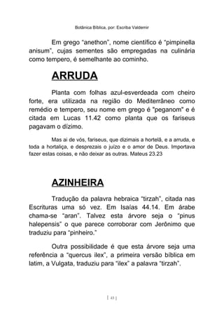 Botânica Bíblica, por: Escriba Valdemir
Em grego “anethon”, nome científico é “pimpinella
anisum”, cujas sementes são empregadas na culinária
como tempero, é semelhante ao cominho.
ARRUDA
Planta com folhas azul-esverdeada com cheiro
forte, era utilizada na região do Mediterrâneo como
remédio e tempero, seu nome em grego é "peganom" e é
citada em Lucas 11.42 como planta que os fariseus
pagavam o dízimo.
Mas ai de vós, fariseus, que dizimais a hortelã, e a arruda, e
toda a hortaliça, e desprezais o juízo e o amor de Deus. Importava
fazer estas coisas, e não deixar as outras. Mateus 23.23
AZINHEIRA
Tradução da palavra hebraica “tirzah”, citada nas
Escrituras uma só vez. Em Isaías 44.14. Em árabe
chama-se “aran”. Talvez esta árvore seja o “pinus
halepensis” o que parece corroborar com Jerônimo que
traduziu para “pinheiro.”
Outra possibilidade é que esta árvore seja uma
referência a “quercus ilex”, a primeira versão bíblica em
latim, a Vulgata, traduziu para “ilex” a palavra “tirzah”.
[ 45 ]
 