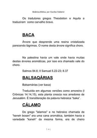 Botânica Bíblica, por: Escriba Valdemir
Os tradutores gregos Theodotion e Aquila a
traduziram como carvalho bravo.
BACA
Árvore que desprende uma resina cristalizada
parecendo lágrimas. O nome desta árvore significa choro.
Na palestina havia um vale onde havia muitas
destas árvores aromáticas, por isso era chamado vale do
choro.
Salmos 84.6; II Samuel 5.22-23; 8.37
BALSAQÁRIAS
Balsamárias (ver baca)
Traduzida em algumas versões como amoreira (I
Crônicas 14.14,15), esta planta crescia nos arredores de
Jerusalém. É transliteração da palavra hebraica “baka”.
CÁLAMO
Do grego "lalamos" e no hebraico chamada de
"keneh bosen" era uma cana aromática, também havia a
variedade "kaneh" da mesma forma, era de cheiro
[ 46 ]
 