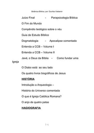 Botânica Bíblica, por: Escriba Valdemir
Juízo Final - Parapsicologia Bíblica
O Fim do Mundo
Compêndio teológico sobre o véu
Guia de Estudo Bíblico
Dogmatologia - Apocalipse comentado
Entenda a CCB – Volume I
Entenda a CCB – Volume II
Javé, o Deus da Bíblia - Como fundar uma
Igreja
O Diabo está ao seu lado
Os quatro livros biográficos de Jesus
HISTÓRIA
Introdução a Arqueologia –
História do Universo comentada
O que é Igreja Católica Romana?
O anjo de quatro patas
HAGIOGRAFIA
[ 5 ]
 