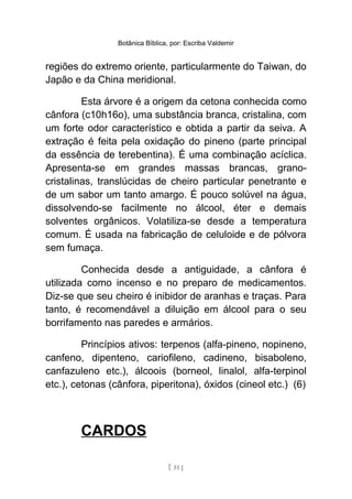 Botânica Bíblica, por: Escriba Valdemir
regiões do extremo oriente, particularmente do Taiwan, do
Japão e da China meridional.
Esta árvore é a origem da cetona conhecida como
cânfora (c10h16o), uma substância branca, cristalina, com
um forte odor característico e obtida a partir da seiva. A
extração é feita pela oxidação do pineno (parte principal
da essência de terebentina). É uma combinação acíclica.
Apresenta-se em grandes massas brancas, grano-
cristalinas, translúcidas de cheiro particular penetrante e
de um sabor um tanto amargo. É pouco solúvel na água,
dissolvendo-se facilmente no álcool, éter e demais
solventes orgânicos. Volatiliza-se desde a temperatura
comum. É usada na fabricação de celuloide e de pólvora
sem fumaça.
Conhecida desde a antiguidade, a cânfora é
utilizada como incenso e no preparo de medicamentos.
Diz-se que seu cheiro é inibidor de aranhas e traças. Para
tanto, é recomendável a diluição em álcool para o seu
borrifamento nas paredes e armários.
Princípios ativos: terpenos (alfa-pineno, nopineno,
canfeno, dipenteno, cariofileno, cadineno, bisaboleno,
canfazuleno etc.), álcoois (borneol, linalol, alfa-terpinol
etc.), cetonas (cânfora, piperitona), óxidos (cineol etc.) (6)
CARDOS
[ 51 ]
 