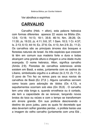 Botânica Bíblica, por: Escriba Valdemir
Ver abrolhos e espinhos
CARVALHO
Carvalho (Heb. = allon), esta palavra hebraica
com formas diferentes aparece 22 vezes na Bíblia (Gn.
12:6; 13:18; 14:13; 18:1; 35:8; 46:14; Nm. 26:26; Dt.
11:30; Js. 19:33; Jz. 4:11; 9:6, 37; 1 Sam. 10:3; 1 Cr. 4:37;
Is. 2:13; 6:13; 44:14; Ez. 27:6; Os. 4:13; Am 2:9; Zc. 11:2).
Os carvalhos são as principais árvores dos bosques e
florestas naturais de Israel. As três espécies que crescem
lá têm em comum sua madeira forte e dura e todas
alcançam uma grande altura e chegam a uma idade muito
avançada. O nome hebraico, Allon, significa carvalho
(Amós 2:9). Florestas de carvalhos extensivos ainda
existem em Basã, e estes, juntamente com os cedros do
Líbano, simbolizada orgulho e a altivez (Is 2,13; Zc 11,2).
O povo de Tiro fez os remos para os seus navios de
carvalhos de Basã (Ez 27,6 ). Alguns carvalhos serviam
como locais para adoração de ídolos (Os 4,13), e
sepultamentos ocorriam sob eles (Gn 35,8) . O carvalho
tem uma vida longa e, quando envelhece ou é cortado,
ele tem a capacidade de se renovar, lançando novos
brotos do toco ou raízes e com o tempo se transformam
em árvore grande. Em sua profecia descrevendo o
destino do povo judeu, para os quais foi decretado que
eles deveriam sofrer grandes perdas , o profeta Isaías usa
a imagem do velho carvalho (juntamente com uma Elá ,
[ 52 ]
 