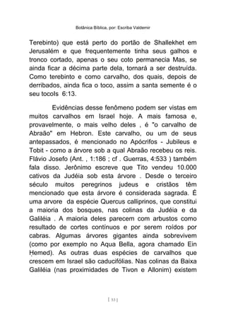 Botânica Bíblica, por: Escriba Valdemir
Terebinto) que está perto do portão de Shallekhet em
Jerusalém e que frequentemente tinha seus galhos e
tronco cortado, apenas o seu coto permanecia Mas, se
ainda ficar a décima parte dela, tornará a ser destruída.
Como terebinto e como carvalho, dos quais, depois de
derribados, ainda fica o toco, assim a santa semente é o
seu tocoIs 6:13.
Evidências desse fenômeno podem ser vistas em
muitos carvalhos em Israel hoje. A mais famosa e,
provavelmente, o mais velho deles , é "o carvalho de
Abraão" em Hebron. Este carvalho, ou um de seus
antepassados, é mencionado no Apócrifos - Jubileus e
Tobit - como a árvore sob a qual Abraão recebeu os reis.
Flávio Josefo (Ant. , 1:186 ; cf . Guerras, 4:533 ) também
fala disso. Jerônimo escreve que Tito vendeu 10.000
cativos da Judéia sob esta árvore . Desde o terceiro
século muitos peregrinos judeus e cristãos têm
mencionado que esta árvore é considerada sagrada. É
uma arvore da espécie Quercus calliprinos, que constitui
a maioria dos bosques, nas colinas da Judéia e da
Galiléia . A maioria deles parecem com arbustos como
resultado de cortes contínuos e por serem roídos por
cabras. Algumas árvores gigantes ainda sobrevivem
(como por exemplo no Aqua Bella, agora chamado Ein
emed). As outras duas espécies de carvalhos queḤ
crescem em Israel são caducifólias. Nas colinas da Baixa
Galiléia (nas proximidades de Tivon e Allonim) existem
[ 53 ]
 