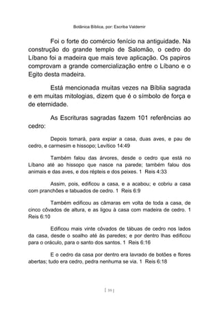 Botânica Bíblica, por: Escriba Valdemir
Foi o forte do comércio fenício na antiguidade. Na
construção do grande templo de Salomão, o cedro do
Líbano foi a madeira que mais teve aplicação. Os papiros
comprovam a grande comercialização entre o Líbano e o
Egito desta madeira.
Está mencionada muitas vezes na Bíblia sagrada
e em muitas mitologias, dizem que é o símbolo de força e
de eternidade.
As Escrituras sagradas fazem 101 referências ao
cedro:
Depois tomará, para expiar a casa, duas aves, e pau de
cedro, e carmesim e hissopo; Levítico 14:49
Também falou das árvores, desde o cedro que está no
Líbano até ao hissopo que nasce na parede; também falou dos
animais e das aves, e dos répteis e dos peixes. 1 Reis 4:33
Assim, pois, edificou a casa, e a acabou; e cobriu a casa
com pranchões e tabuados de cedro. 1 Reis 6:9
Também edificou as câmaras em volta de toda a casa, de
cinco côvados de altura, e as ligou à casa com madeira de cedro. 1
Reis 6:10
Edificou mais vinte côvados de tábuas de cedro nos lados
da casa, desde o soalho até às paredes; e por dentro lhas edificou
para o oráculo, para o santo dos santos. 1 Reis 6:16
E o cedro da casa por dentro era lavrado de botões e flores
abertas; tudo era cedro, pedra nenhuma se via. 1 Reis 6:18
[ 59 ]
 