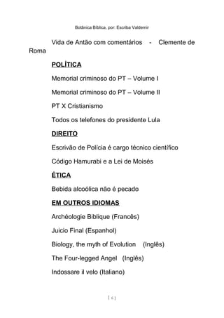 Botânica Bíblica, por: Escriba Valdemir
Vida de Antão com comentários - Clemente de
Roma
POLÍTICA
Memorial criminoso do PT – Volume I
Memorial criminoso do PT – Volume II
PT X Cristianismo
Todos os telefones do presidente Lula
DIREITO
Escrivão de Polícia é cargo técnico científico
Código Hamurabi e a Lei de Moisés
ÉTICA
Bebida alcoólica não é pecado
EM OUTROS IDIOMAS
Archéologie Biblique (Francês)
Juicio Final (Espanhol)
Biology, the myth of Evolution (Inglês)
The Four-legged Angel (Inglês)
Indossare il velo (Italiano)
[ 6 ]
 