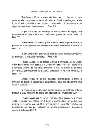 Botânica Bíblica, por: Escriba Valdemir
Também edificou a casa do bosque do Líbano de cem
côvados de comprimento, e de cinquenta côvados de largura, e de
trinta côvados de altura, sobre quatro ordens de colunas de cedro, e
vigas de cedro sobre as colunas. 1 Reis 7:2
E por cima estava coberta de cedro sobre as vigas, que
estavam sobre quarenta e cinco colunas, quinze em cada ordem. 1
Reis 7:3
Também fez o pórtico para o trono onde julgava, isto é, o
pórtico do juízo, que estava revestido de cedro de soalho a soalho. 1
Reis 7:7
E em cima delas pedras de grande valor, lavradas segundo
as medidas, e madeira de cedro. 1 Reis 7:11
Porém Jeoás, rei de Israel, enviou a amazias, rei de Judá,
dizendo: o cardo que estava no Líbano mandou dizer ao cedro que
estava no Líbano: dá tua filha por mulher a meu filho; mas os animais
do campo, que estavam no Líbano, passaram e pisaram o cardo. 2
Reis 14:9
Então Hirão, rei de tiro, mandou mensageiros a Davi, e
madeira de cedro, e pedreiros, e carpinteiros, para lhe edificarem uma
casa. 1 Crônicas 14:1
E madeira de cedro sem conta; porque os sidônios e tírios
traziam a Davi madeira de cedro em abundância. 1 Crônicas 22:4
Porém Jeoás, rei de Israel, mandou dizer a amazias, rei de
Judá: o cardo que estava no Líbano mandou dizer ao cedro que
estava no Líbano: dá tua filha por mulher a meu filho; porém os
animais do campo, que estavam no Líbano passaram e pisaram o
cardo. 2 Crônicas 25:18
[ 60 ]
 