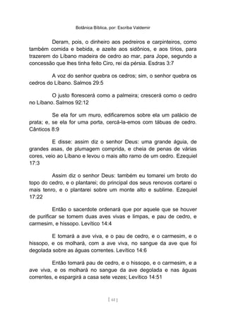 Botânica Bíblica, por: Escriba Valdemir
Deram, pois, o dinheiro aos pedreiros e carpinteiros, como
também comida e bebida, e azeite aos sidônios, e aos tírios, para
trazerem do Líbano madeira de cedro ao mar, para Jope, segundo a
concessão que lhes tinha feito Ciro, rei da pérsia. Esdras 3:7
A voz do senhor quebra os cedros; sim, o senhor quebra os
cedros do Líbano. Salmos 29:5
O justo florescerá como a palmeira; crescerá como o cedro
no Líbano. Salmos 92:12
Se ela for um muro, edificaremos sobre ela um palácio de
prata; e, se ela for uma porta, cercá-la-emos com tábuas de cedro.
Cânticos 8:9
E disse: assim diz o senhor Deus: uma grande águia, de
grandes asas, de plumagem comprida, e cheia de penas de várias
cores, veio ao Líbano e levou o mais alto ramo de um cedro. Ezequiel
17:3
Assim diz o senhor Deus: também eu tomarei um broto do
topo do cedro, e o plantarei; do principal dos seus renovos cortarei o
mais tenro, e o plantarei sobre um monte alto e sublime. Ezequiel
17:22
Então o sacerdote ordenará que por aquele que se houver
de purificar se tomem duas aves vivas e limpas, e pau de cedro, e
carmesim, e hissopo. Levítico 14:4
E tomará a ave viva, e o pau de cedro, e o carmesim, e o
hissopo, e os molhará, com a ave viva, no sangue da ave que foi
degolada sobre as águas correntes. Levítico 14:6
Então tomará pau de cedro, e o hissopo, e o carmesim, e a
ave viva, e os molhará no sangue da ave degolada e nas águas
correntes, e espargirá a casa sete vezes; Levítico 14:51
[ 61 ]
 
