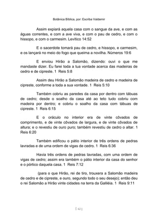 Botânica Bíblica, por: Escriba Valdemir
Assim expiará aquela casa com o sangue da ave, e com as
águas correntes, e com a ave viva, e com o pau de cedro, e com o
hissopo, e com o carmesim. Levítico 14:52
E o sacerdote tomará pau de cedro, e hissopo, e carmesim,
e os lançará no meio do fogo que queima a novilha. Números 19:6
E enviou Hirão a Salomão, dizendo: ouvi o que me
mandaste dizer. Eu farei toda a tua vontade acerca das madeiras de
cedro e de cipreste. 1 Reis 5:8
Assim deu Hirão a Salomão madeira de cedro e madeira de
cipreste, conforme a toda a sua vontade. 1 Reis 5:10
Também cobriu as paredes da casa por dentro com tábuas
de cedro; desde o soalho da casa até ao teto tudo cobriu com
madeira por dentro; e cobriu o soalho da casa com tábuas de
cipreste. 1 Reis 6:15
E o oráculo no interior era de vinte côvados de
comprimento, e de vinte côvados de largura, e de vinte côvados de
altura; e o revestiu de ouro puro; também revestiu de cedro o altar. 1
Reis 6:20
Também edificou o pátio interior de três ordens de pedras
lavradas e de uma ordem de vigas de cedro. 1 Reis 6:36
Havia três ordens de pedras lavradas, com uma ordem de
vigas de cedro; assim era também o pátio interior da casa do senhor
e o pórtico daquela casa. 1 Reis 7:12
(para o que Hirão, rei de tiro, trouxera a Salomão madeira
de cedro e de cipreste, e ouro, segundo todo o seu desejo); então deu
o rei Salomão a Hirão vinte cidades na terra da Galiléia. 1 Reis 9:11
[ 62 ]
 