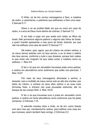 Botânica Bíblica, por: Escriba Valdemir
E Hirão, rei de tiro, enviou mensageiros a Davi, e madeira
de cedro, e carpinteiros, e pedreiros que edificaram a Davi uma casa.
2 Samuel 5:11
Disse o rei ao profeta Natã: eis que eu moro em casa de
cedro, e a arca de Deus mora dentro de cortinas. 2 Samuel 7:2
E em todo o lugar em que andei com todos os filhos de
Israel, falei porventura alguma palavra a alguma das tribos de Israel,
a quem mandei apascentar o meu povo de Israel, dizendo: por que
não me edificais uma casa de cedro? 2 Samuel 7:7
Dá ordem, pois, agora, que do Líbano me cortem cedros, e
os meus servos estarão com os teus servos, e eu te darei o salário
dos teus servos, conforme a tudo o que disseres; porque bem sabes
tu que entre nós ninguém há que saiba cortar a madeira como os
sidônios. 1 Reis 5:6
E fez o rei que em Jerusalém houvesse prata como pedras;
e cedros em abundância como sicômoros que estão nas planícies. 1
Reis 10:27
Por meio de teus mensageiros afrontaste o senhor, e
disseste: com a multidão de meus carros subi ao alto dos montes, aos
lados do Líbano, e cortarei os seus altos cedros e as suas mais
formosas faias, e entrarei nas suas pousadas extremas, até no
bosque do seu campo fértil. 2 Reis 19:23
E fez o rei que houvesse ouro e prata em Jerusalém como
pedras; e cedros em tanta abundância como sicômoros que há pelas
campinas. 2 Crônicas 1:15
E salomão mandou dizer a hirão, rei de tiro: como fizeste
com davi meu pai, mandando-lhe cedros, para edificar uma casa em
que morasse, assim também faze comigo. 2 Crônicas 2:3
[ 65 ]
 