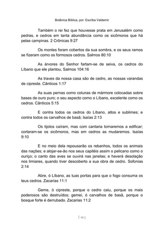 Botânica Bíblica, por: Escriba Valdemir
Também o rei fez que houvesse prata em Jerusalém como
pedras, e cedros em tanta abundância como os sicômoros que há
pelas campinas. 2 Crônicas 9:27
Os montes foram cobertos da sua sombra, e os seus ramos
se fizeram como os formosos cedros. Salmos 80:10
As árvores do Senhor fartam-se de seiva, os cedros do
Líbano que ele plantou, Salmos 104:16
As traves da nossa casa são de cedro, as nossas varandas
de cipreste. Cânticos 1:17
As suas pernas como colunas de mármore colocadas sobre
bases de ouro puro; o seu aspecto como o Líbano, excelente como os
cedros. Cânticos 5:15
E contra todos os cedros do Líbano, altos e sublimes; e
contra todos os carvalhos de basã; Isaías 2:13
Os tijolos caíram, mas com cantaria tornaremos a edificar;
cortaram-se os sicômoros, mas em cedros as mudaremos. Isaías
9:10
E no meio dela repousarão os rebanhos, todos os animais
das nações; e alojar-se-ão nos seus capitéis assim o pelicano como o
ouriço; o canto das aves se ouvirá nas janelas; e haverá desolação
nos limiares, quando tiver descoberto a sua obra de cedro. Sofonias
2:14
Abre, ó Líbano, as tuas portas para que o fogo consuma os
teus cedros. Zacarias 11:1
Geme, ó cipreste, porque o cedro caiu, porque os mais
poderosos são destruídos; gemei, ó carvalhos de basã, porque o
bosque forte é derrubado. Zacarias 11:2
[ 66 ]
 