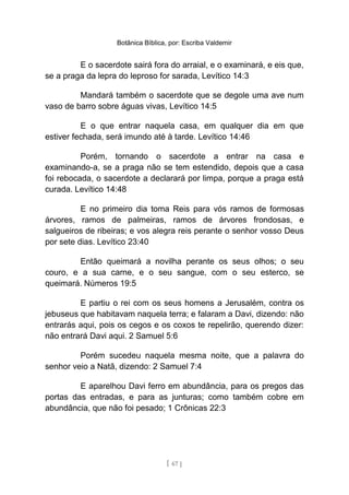 Botânica Bíblica, por: Escriba Valdemir
E o sacerdote sairá fora do arraial, e o examinará, e eis que,
se a praga da lepra do leproso for sarada, Levítico 14:3
Mandará também o sacerdote que se degole uma ave num
vaso de barro sobre águas vivas, Levítico 14:5
E o que entrar naquela casa, em qualquer dia em que
estiver fechada, será imundo até à tarde. Levítico 14:46
Porém, tornando o sacerdote a entrar na casa e
examinando-a, se a praga não se tem estendido, depois que a casa
foi rebocada, o sacerdote a declarará por limpa, porque a praga está
curada. Levítico 14:48
E no primeiro dia toma Reis para vós ramos de formosas
árvores, ramos de palmeiras, ramos de árvores frondosas, e
salgueiros de ribeiras; e vos alegra reis perante o senhor vosso Deus
por sete dias. Levítico 23:40
Então queimará a novilha perante os seus olhos; o seu
couro, e a sua carne, e o seu sangue, com o seu esterco, se
queimará. Números 19:5
E partiu o rei com os seus homens a Jerusalém, contra os
jebuseus que habitavam naquela terra; e falaram a Davi, dizendo: não
entrarás aqui, pois os cegos e os coxos te repelirão, querendo dizer:
não entrará Davi aqui. 2 Samuel 5:6
Porém sucedeu naquela mesma noite, que a palavra do
senhor veio a Natã, dizendo: 2 Samuel 7:4
E aparelhou Davi ferro em abundância, para os pregos das
portas das entradas, e para as junturas; como também cobre em
abundância, que não foi pesado; 1 Crônicas 22:3
[ 67 ]
 