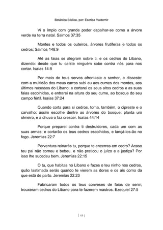 Botânica Bíblica, por: Escriba Valdemir
Vi o ímpio com grande poder espalhar-se como a árvore
verde na terra natal. Salmos 37:35
Montes e todos os outeiros, árvores frutíferas e todos os
cedros; Salmos 148:9
Até as faias se alegram sobre ti, e os cedros do Líbano,
dizendo: desde que tu caíste ninguém sobe contra nós para nos
cortar. Isaías 14:8
Por meio de teus servos afrontaste o senhor, e disseste:
com a multidão dos meus carros subi eu aos cumes dos montes, aos
últimos recessos do Líbano; e cortarei os seus altos cedros e as suas
faias escolhidas, e entrarei na altura do seu cume, ao bosque do seu
campo fértil. Isaías 37:24
Quando corta para si cedros, toma, também, o cipreste e o
carvalho; assim escolhe dentre as árvores do bosque; planta um
olmeiro, e a chuva o faz crescer. Isaías 44:14
Porque preparei contra ti destruidores, cada um com as
suas armas; e cortarão os teus cedros escolhidos, e lançá-los-ão no
fogo. Jeremias 22:7
Porventura reinarás tu, porque te encerras em cedro? Acaso
teu pai não comeu e bebeu, e não praticou o juízo e a justiça? Por
isso lhe sucedeu bem. Jeremias 22:15
O tu, que habitas no Líbano e fazes o teu ninho nos cedros,
quão lastimada serás quando te vierem as dores e os ais como da
que está de parto. Jeremias 22:23
Fabricaram todos os teus conveses de faias de senir;
trouxeram cedros do Líbano para te fazerem mastros. Ezequiel 27:5
[ 68 ]
 