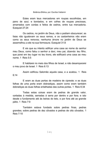 Botânica Bíblica, por: Escriba Valdemir
Estes eram teus mercadores em roupas escolhidas, em
pano de azul, e bordados, e em cofres de roupas preciosas,
amarrados com cordas e feitos de cedros, entre tua mercadoria.
Ezequiel 27:24
Os cedros, no jardim de Deus, não o podiam obscurecer; as
faias não igualavam os seus ramos, e os castanheiros não eram
como os seus renovos; nenhuma árvore no jardim de Deus se
assemelhou a ele na sua formosura. Ezequiel 31:8
E eis que eu intento edificar uma casa ao nome do senhor
meu Deus, como falou o senhor a davi, meu pai, dizendo: teu filho,
que porei em teu lugar no teu trono, ele edificará uma casa ao meu
nome. 1 Reis 5:5
E habitarei no meio dos filhos de Israel, e não desampararei
o meu povo de Israel. 1 Reis 6:13
Assim edificou Salomão aquela casa, e a acabou. 1 Reis
6:14
E eram as duas portas de madeira de cipreste; e as duas
folhas de uma porta eram dobradiças, assim como eram também
dobradiças as duas folhas entalhadas das outras portas. 1 Reis 6:34
Todas estas coisas eram de pedras de grande valor,
cortadas à medida, serradas à serra por dentro e por fora; e isto
desde o fundamento até às beiras do teto, e por fora até ao grande
pátio. 1 Reis 7:9
Também estava fundado sobre pedras finas, pedras
grandes; sobre pedras de dez côvados e pedras de oito côvados. 1
Reis 7:10
[ 69 ]
 