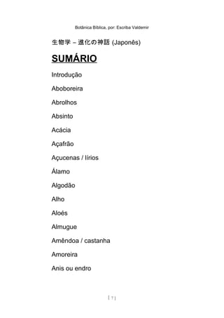 Botânica Bíblica, por: Escriba Valdemir
生物学 – 進化の神話 (Japonês)
SUMÁRIO
Introdução
Aboboreira
Abrolhos
Absinto
Acácia
Açafrão
Açucenas / lírios
Álamo
Algodão
Alho
Aloés
Almugue
Amêndoa / castanha
Amoreira
Anis ou endro
[ 7 ]
 