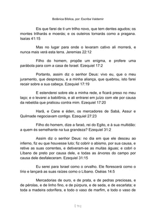 Botânica Bíblica, por: Escriba Valdemir
Eis que farei de ti um trilho novo, que tem dentes agudos; os
montes trilharás e moerás; e os outeiros tornarás como a pragana.
Isaías 41:15
Mas no lugar para onde o levaram cativo ali morrerá, e
nunca mais verá esta terra. Jeremias 22:12
Filho do homem, propõe um enigma, e profere uma
parábola para com a casa de Israel. Ezequiel 17:2
Portanto, assim diz o senhor Deus: vivo eu, que o meu
juramento, que desprezou, e a minha aliança, que quebrou, isto farei
recair sobre a sua cabeça. Ezequiel 17:19
E estenderei sobre ele a minha rede, e ficará preso no meu
laço; e o levarei a babilônia, e ali entrarei em juízo com ele por causa
da rebeldia que praticou contra mim. Ezequiel 17:20
Harã, e Cane e éden, os mercadores de Sabá, Assur e
Quilmade negociavam contigo. Ezequiel 27:23
Filho do homem, dize a faraó, rei do Egito, e à sua multidão:
a quem és semelhante na tua grandeza? Ezequiel 31:2
Assim diz o senhor Deus: no dia em que ele desceu ao
inferno, fiz eu que houvesse luto; fiz cobrir o abismo, por sua causa, e
retive as suas correntes, e detiveram-se as muitas águas; e cobri o
Líbano de preto por causa dele, e todas as árvores do campo por
causa dele desfaleceram. Ezequiel 31:15
Eu serei para Israel como o orvalho. Ele florescerá como o
lírio e lançará as suas raízes como o Líbano. Oséias 14:5
Mercadorias de ouro, e de prata, e de pedras preciosas, e
de pérolas, e de linho fino, e de púrpura, e de seda, e de escarlata; e
toda a madeira odorífera, e todo o vaso de marfim, e todo o vaso de
[ 71 ]
 