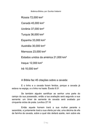 Botânica Bíblica, por: Escriba Valdemir
Rússia 72,000 km²
Canadá 45,000 km²
Ucrânia 37,000 km²
Turquia 36,000 km²
Espanha 33,000 km²
Austrália 30,000 km²
Marrocos 23,000 km²
Estados unidos da américa 21,000 km²
Iraque 12,000 km²
Irã 10,000 km²
A Bíblia faz 45 citações sobre a cevada:
E o linho e a cevada foram feridos, porque a cevada já
estava na espiga, e o linho na haste. Êxodo 9:31
Se também alguém santificar ao senhor uma parte do
campo da sua possessão, então a tua avaliação será segundo a sua
semente: um ômer de semente de cevada será avaliado por
cinquenta siclos de prata. Levítico 27:16
Então aquele homem trará a sua mulher perante o
sacerdote, e juntamente trará a sua oferta por ela; uma décima de efa
de farinha de cevada, sobre a qual não deitará azeite, nem sobre ela
[ 74 ]
 