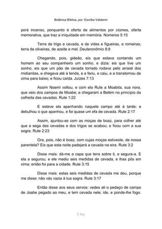 Botânica Bíblica, por: Escriba Valdemir
porá incenso, porquanto é oferta de alimentos por ciúmes, oferta
memorativa, que traz a iniquidade em memória. Números 5:15
Terra de trigo e cevada, e de vides e figueiras, e romeiras;
terra de oliveiras, de azeite e mel. Deuteronômio 8:8
Chegando, pois, gideão, eis que estava contando um
homem ao seu companheiro um sonho, e dizia: eis que tive um
sonho, eis que um pão de cevada torrado rodava pelo arraial dos
midianitas, e chegava até à tenda, e a feriu, e caiu, e a transtornou de
cima para baixo; e ficou caída. Juízes 7:13
Assim Noemi voltou, e com ela Rute a Moabita, sua nora,
que veio dos campos de Moabe; e chegaram a Belém no princípio da
colheita das cevadas. Rute 1:22
E esteve ela apanhando naquele campo até à tarde; e
debulhou o que apanhou, e foi quase um efa de cevada. Rute 2:17
Assim, ajuntou-se com as moças de boaz, para colher até
que a sega das cevadas e dos trigos se acabou; e ficou com a sua
sogra. Rute 2:23
Ora, pois, não é boaz, com cujas moças estiveste, de nossa
parentela? Eis que esta noite padejará a cevada na eira. Rute 3:2
Disse mais: dá-me a capa que tens sobre ti, e segura-a. E
ela a segurou; e ele mediu seis medidas de cevada, e lhas pôs em
cima; então foi para a cidade. Rute 3:15
Disse mais: estas seis medidas de cevada me deu, porque
me disse: não vás vazia à tua sogra. Rute 3:17
Então disse aos seus servos: vedes ali o pedaço de campo
de Joabe pegado ao meu, e tem cevada nele; ide, e ponde-lhe fogo.
[ 75 ]
 