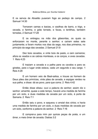 Botânica Bíblica, por: Escriba Valdemir
E os servos de Absalão puseram fogo ao pedaço de campo. 2
Samuel 14:30
Tomaram camas e bacias, e vasilhas de barro, e trigo, e
cevada, e farinha, e grão torrado, e favas, e lentilhas, também
torradas, 2 Samuel 17:28
E os entregou na mão dos gibeonitas, os quais os
enforcaram no monte, perante o senhor; e caíram estes sete
juntamente; e foram mortos nos dias da sega, nos dias primeiros, no
princípio da sega das cevadas. 2 Samuel 21:9
Dez bois cevados, e vinte bois de pasto, e cem carneiros;
afora os veados e as cabras montesas, e os corços, e aves cevadas.
1 Reis 4:23
E traziam a cevada e a palha para os cavalos e para os
ginetes, para o lugar onde estava, cada um segundo o seu cargo. 1
Reis 4:28
E um homem veio de Baal-salisa, e trouxe ao homem de
Deus pães das primícias, vinte pães de cevada, e espigas verdes na
sua palha, e disse: dá ao povo, para que coma. 2 Reis 4:42
Então disse eliseu: ouvi a palavra do senhor; assim diz o
senhor: amanhã, quase a este tempo, haverá uma medida de farinha
por um siclo, e duas medidas de cevada por um siclo, à porta de
Samaria. 2 Reis 7:1
Então saiu o povo, e saqueou o arraial dos sírios; e havia
uma medida de farinha por um siclo, e duas medidas de cevada por
um siclo, conforme a palavra do senhor. 2 Reis 7:16
E comprei-a para mim por quinze peças de prata, e um
ômer, e meio ômer de cevada; Oséias 3:2
[ 76 ]
 