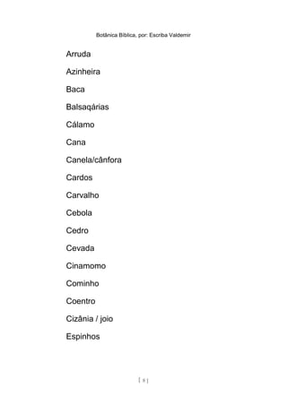 Botânica Bíblica, por: Escriba Valdemir
Arruda
Azinheira
Baca
Balsaqárias
Cálamo
Cana
Canela/cânfora
Cardos
Carvalho
Cebola
Cedro
Cevada
Cinamomo
Cominho
Coentro
Cizânia / joio
Espinhos
[ 8 ]
 
