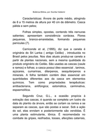 Botânica Bíblica, por: Escriba Valdemir
Características: Árvore de porte médio, atingindo
de 8 a 15 metros de altura por 40 cm de diâmetro. Casca
pálida e sem pelos;
Folhas simples, opostas, contendo três nervuras
salientes; apresentam consistência coriácea. Flores
pequenas, branco-amareladas, formando pequenas
panículas (7).
Carriconde et al, (1995), diz que a canela é
originária do Sri Lanka ( antigo Ceilão) , introduzida no
Brasil pelos jesuítas. Nos dias atuais produz-se canela a
partir de plantas nacionais, sem a mesma qualidade do
produto originário do Ceilão. São usadas as cascas (caule
e ramos) e folhas; a casca possui óleo essencial , taninos,
açúcares, cumarinas, diterpenos, sesquiterpenos e
minerais. A folha também contém óleo essencial em
quantidades diferentes aos da casca em elementos
químicos. Tem como propriedades terapêuticas:
antibacteriana, antifúngica; estomática, carminativa,
espasmolítica.
Segundo Cruz, G.L., a ocasião propícia à
extração das cascas, é quando se completa um lustro da
data do plantio da árvore, então se cortam os ramos e se
separam as cascas, que são postas a secar. Sob a ação
do sol, elas enrolam e posteriormente são vendidas. É
uma planta estimulante, tônica. É recomendada no
combate às gripes, resfriados, tosses, afecções catarrais,
[ 84 ]
 