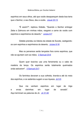 Botânica Bíblica, por: Escriba Valdemir
espinhos em seus olhos, até que vocês desapareçam desta boa terra
que o Senhor, o seu Deus, deu a vocês. Josué 23:13
"É assim?", replicou Gideão. "Quando o Senhor entregar
Zeba e Zalmuna em minhas mãos, rasgarei a carne de vocês com
espinhos e espinheiros do deserto." Juízes 8:7
Gideão prendeu os líderes da cidade de Sucote, castigando-
os com espinhos e espinheiros do deserto; Juízes 8:16
Mas os perversos serão lançados fora como espinhos, que
não se ajuntam com as mãos; 2 Samuel 23:6
Quem quer tocá-los usa uma ferramenta ou o cabo de
madeira da lança. Os espinhos serão totalmente queimados
onde estiverem". 2 Samuel 23:7
Os famintos devoram a sua colheita, tirando-a até do meio
dos espinhos, e os sedentos sugam a sua riqueza. Jó 5:5
Que me venham espinhos em lugar de trigo
e ervas daninhas em lugar de cevada".
Aqui terminam as palavras de Jó. Jó 31:40
[ 89 ]
 