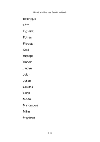 Botânica Bíblica, por: Escriba Valdemir
Estoraque
Fava
Figueira
Folhas
Floresta
Grão
Hissopo
Hortelã
Jardim
Joio
Junco
Lentilha
Lirios
Melão
Mandrâgora
Milho
Mostarda
[ 9 ]
 