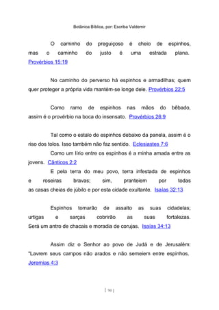 Botânica Bíblica, por: Escriba Valdemir
O caminho do preguiçoso é cheio de espinhos,
mas o caminho do justo é uma estrada plana.
Provérbios 15:19
No caminho do perverso há espinhos e armadilhas; quem
quer proteger a própria vida mantém-se longe dele. Provérbios 22:5
Como ramo de espinhos nas mãos do bêbado,
assim é o provérbio na boca do insensato. Provérbios 26:9
Tal como o estalo de espinhos debaixo da panela, assim é o
riso dos tolos. Isso também não faz sentido. Eclesiastes 7:6
Como um lírio entre os espinhos é a minha amada entre as
jovens. Cânticos 2:2
E pela terra do meu povo, terra infestada de espinhos
e roseiras bravas; sim, pranteiem por todas
as casas cheias de júbilo e por esta cidade exultante. Isaías 32:13
Espinhos tomarão de assalto as suas cidadelas;
urtigas e sarças cobrirão as suas fortalezas.
Será um antro de chacais e moradia de corujas. Isaías 34:13
Assim diz o Senhor ao povo de Judá e de Jerusalém:
"Lavrem seus campos não arados e não semeiem entre espinhos.
Jeremias 4:3
[ 90 ]
 
